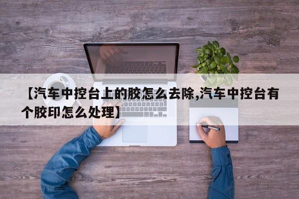 【汽车中控台上的胶怎么去除,汽车中控台有个胶印怎么处理】