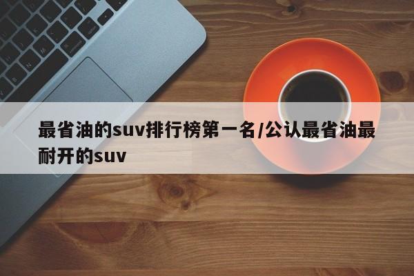 最省油的suv排行榜第一名/公认最省油最耐开的suv