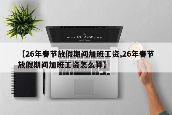 【26年春节放假期间加班工资,26年春节放假期间加班工资怎么算】