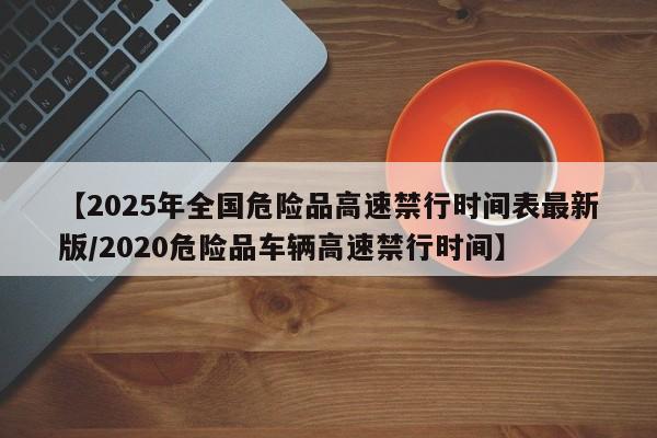 【2025年全国危险品高速禁行时间表最新版/2020危险品车辆高速禁行时间】