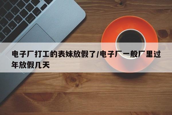 电子厂打工的表妹放假了/电子厂一般厂里过年放假几天