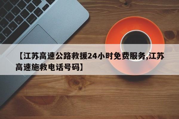 【江苏高速公路救援24小时免费服务,江苏高速施救电话号码】