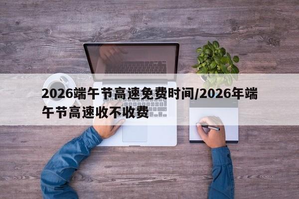 2026端午节高速免费时间/2026年端午节高速收不收费
