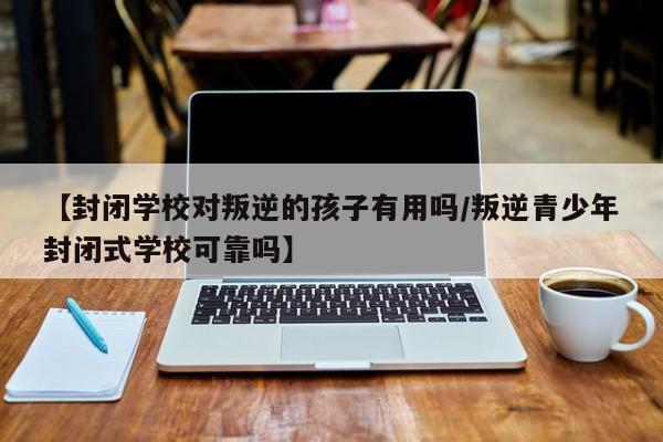 【封闭学校对叛逆的孩子有用吗/叛逆青少年封闭式学校可靠吗】