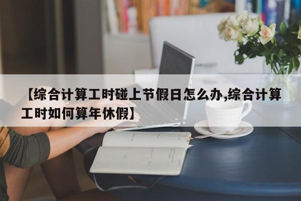 【综合计算工时碰上节假日怎么办,综合计算工时如何算年休假】