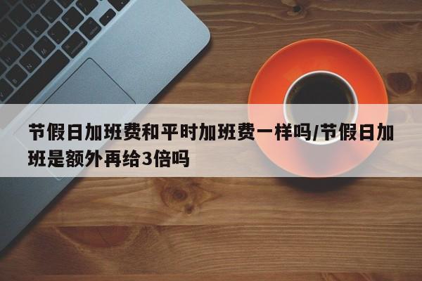 节假日加班费和平时加班费一样吗/节假日加班是额外再给3倍吗