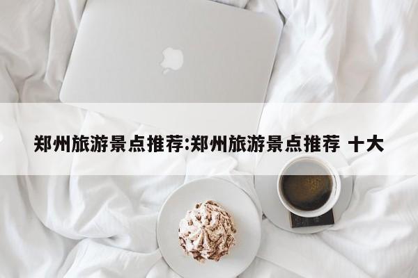 郑州旅游景点推荐:郑州旅游景点推荐 十大