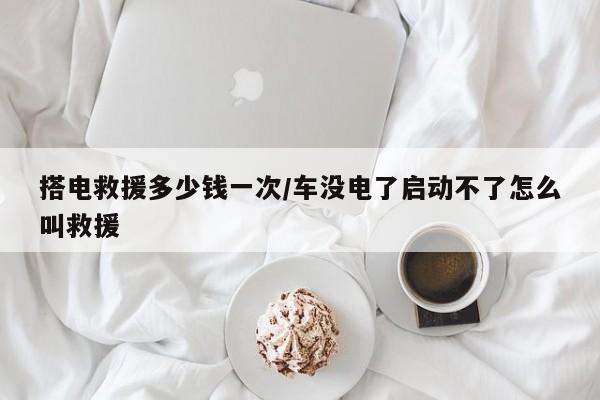 搭电救援多少钱一次/车没电了启动不了怎么叫救援