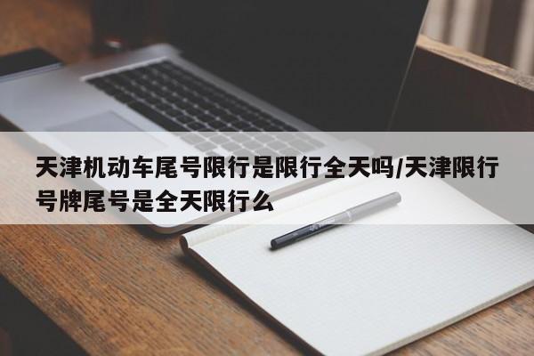 天津机动车尾号限行是限行全天吗/天津限行号牌尾号是全天限行么