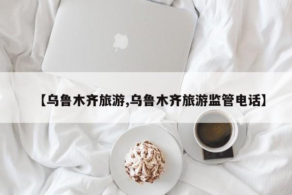【乌鲁木齐旅游,乌鲁木齐旅游监管电话】