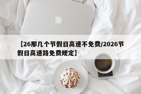 【26那几个节假日高速不免费/2026节假日高速路免费规定】