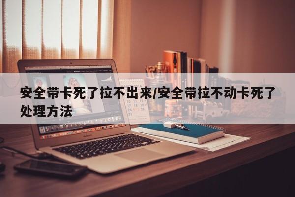 安全带卡死了拉不出来/安全带拉不动卡死了处理方法