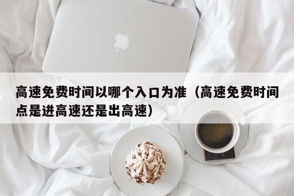 高速免费时间以哪个入口为准(高速免费时间点是进高速还是出高速)