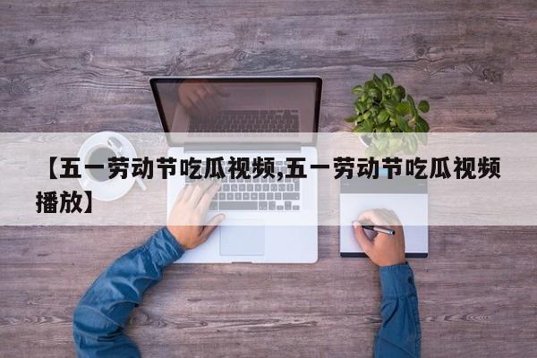 【五一劳动节吃瓜视频,五一劳动节吃瓜视频播放】