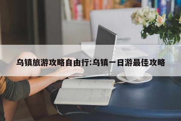 乌镇旅游攻略自由行:乌镇一日游最佳攻略