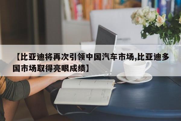 【比亚迪将再次引领中国汽车市场,比亚迪多国市场取得亮眼成绩】