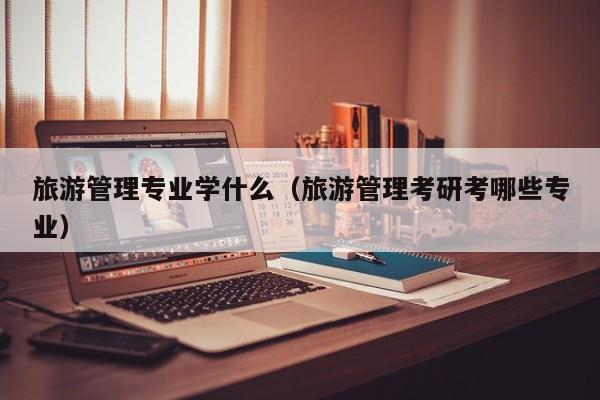 旅游管理专业学什么(旅游管理考研考哪些专业)