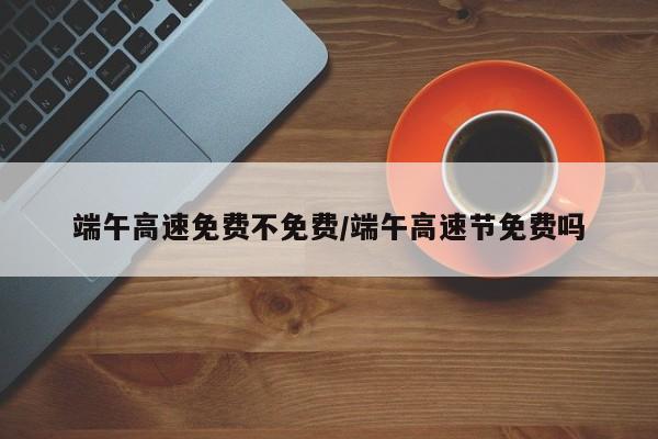 端午高速免费不免费/端午高速节免费吗