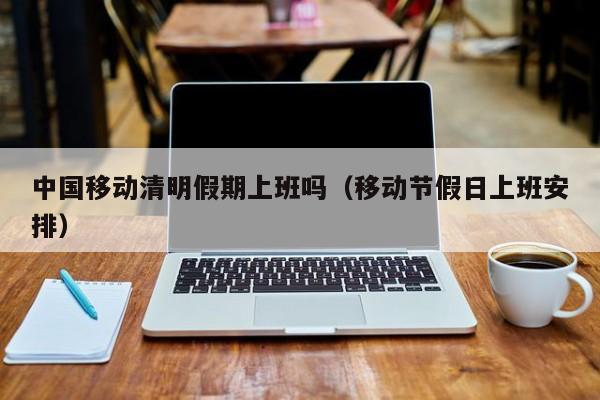 中国移动清明假期上班吗(移动节假日上班安排)