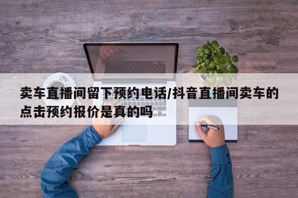 卖车直播间留下预约电话/抖音直播间卖车的点击预约报价是真的吗