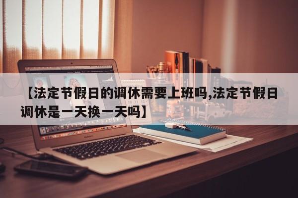【法定节假日的调休需要上班吗,法定节假日调休是一天换一天吗】
