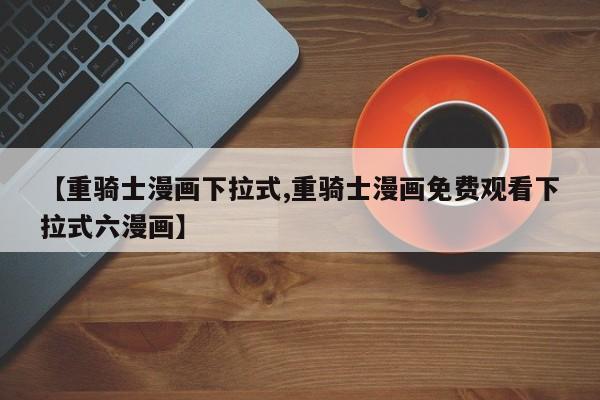 【重骑士漫画下拉式,重骑士漫画免费观看下拉式六漫画】