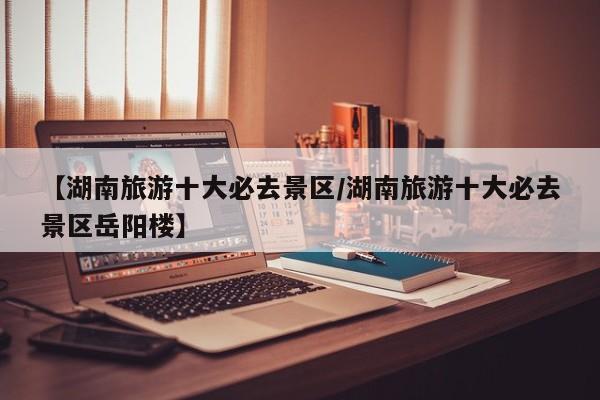【湖南旅游十大必去景区/湖南旅游十大必去景区岳阳楼】