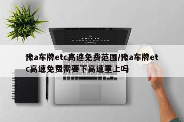 豫a车牌etc高速免费范围/豫a车牌etc高速免费需要下高速重上吗