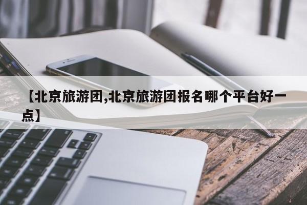 【北京旅游团,北京旅游团报名哪个平台好一点】