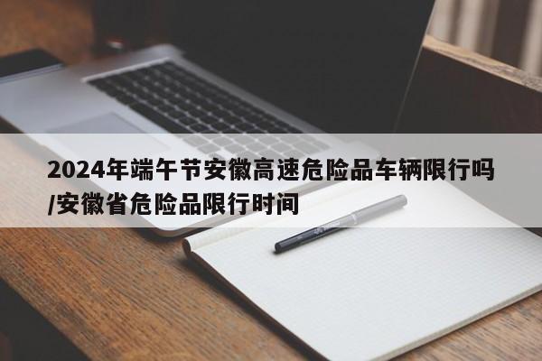 2024年端午节安徽高速危险品车辆限行吗/安徽省危险品限行时间