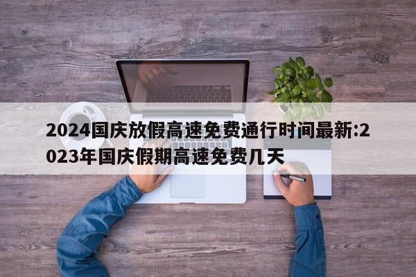 2024国庆放假高速免费通行时间最新:2023年国庆假期高速免费几天