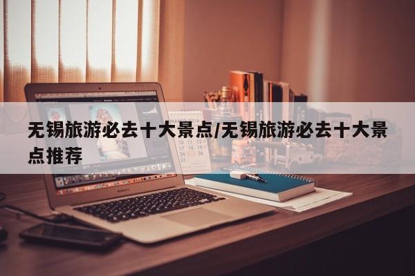 无锡旅游必去十大景点/无锡旅游必去十大景点推荐