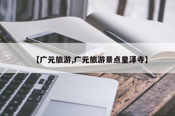 【广元旅游,广元旅游景点皇泽寺】