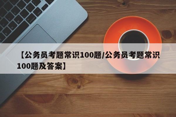 【公务员考题常识100题/公务员考题常识100题及答案】