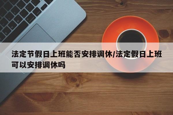 法定节假日上班能否安排调休/法定假日上班可以安排调休吗