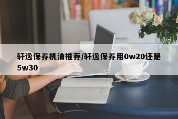 轩逸保养机油推荐/轩逸保养用0w20还是5w30