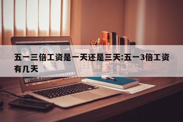 五一三倍工资是一天还是三天:五一3倍工资有几天
