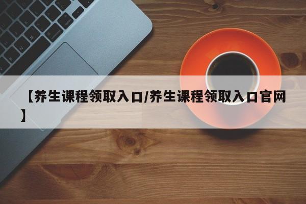 【养生课程领取入口/养生课程领取入口官网】