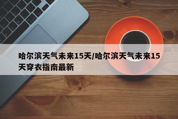 哈尔滨天气未来15天/哈尔滨天气未来15天穿衣指南最新
