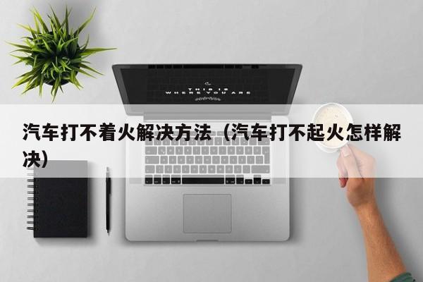 汽车打不着火解决方法(汽车打不起火怎样解决)