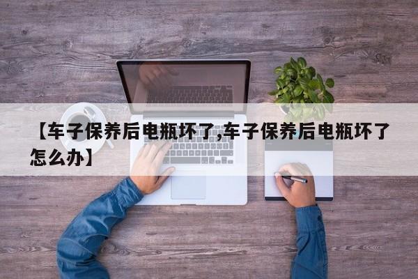 【车子保养后电瓶坏了,车子保养后电瓶坏了怎么办】