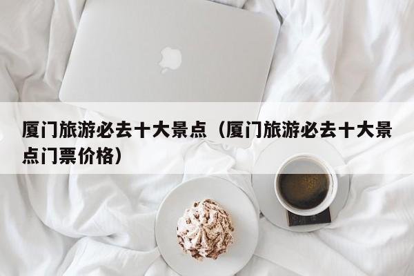 厦门旅游必去十大景点(厦门旅游必去十大景点门票价格)