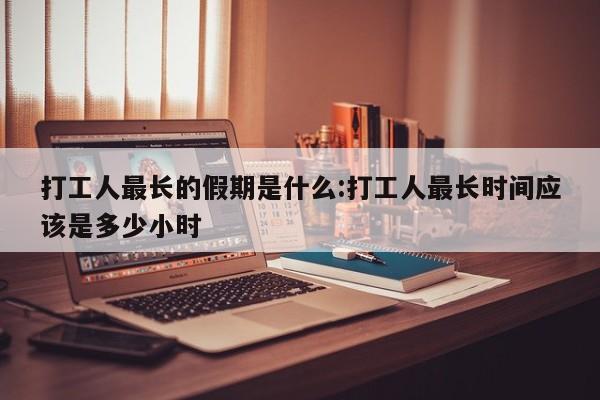 打工人最长的假期是什么:打工人最长时间应该是多少小时