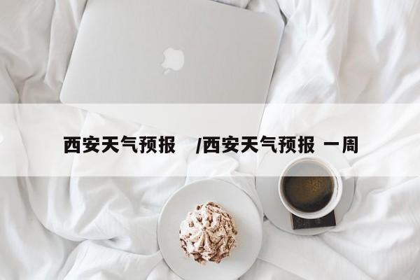 西安天气预报 /西安天气预报 一周
