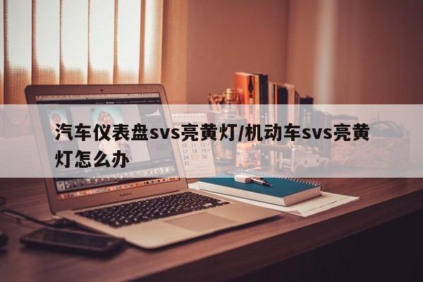 汽车仪表盘svs亮黄灯/机动车svs亮黄灯怎么办