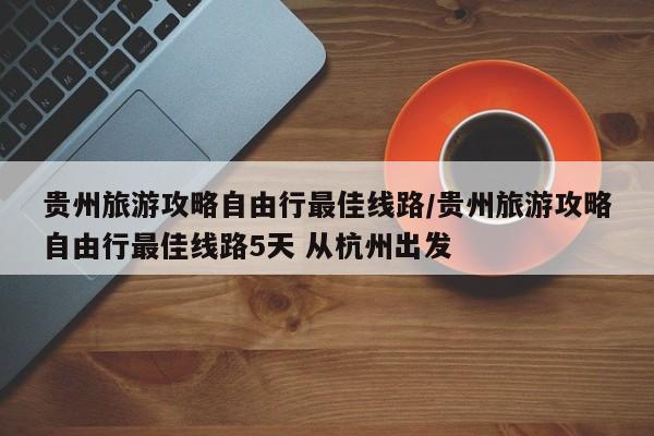 贵州旅游攻略自由行最佳线路/贵州旅游攻略自由行最佳线路5天 从杭州出发