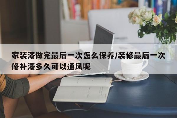 家装漆做完最后一次怎么保养/装修最后一次修补漆多久可以通风呢