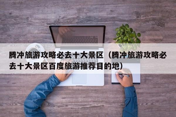 腾冲旅游攻略必去十大景区(腾冲旅游攻略必去十大景区百度旅游推荐目的地)
