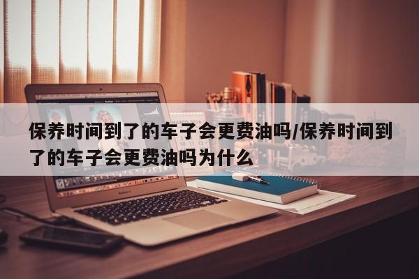 保养时间到了的车子会更费油吗/保养时间到了的车子会更费油吗为什么
