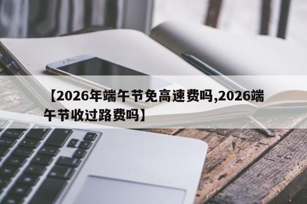 【2026年端午节免高速费吗,2026端午节收过路费吗】